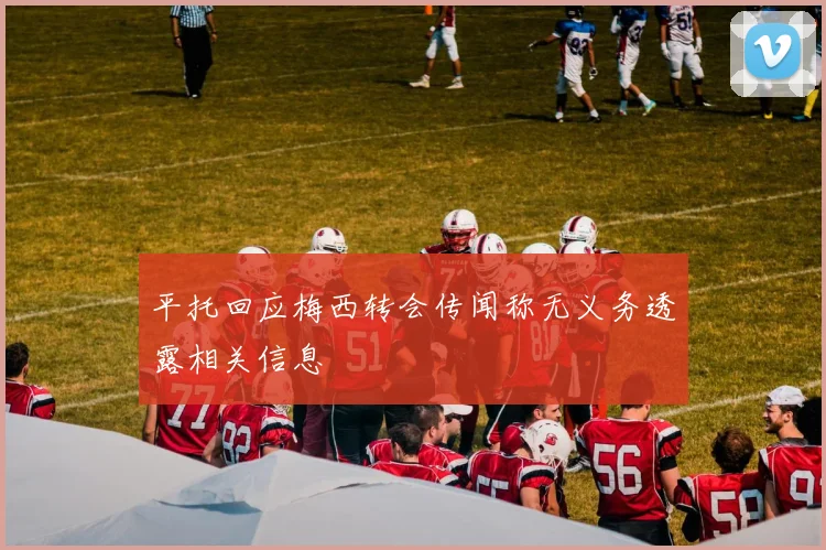 平托回应梅西转会传闻称无义务透露相关信息