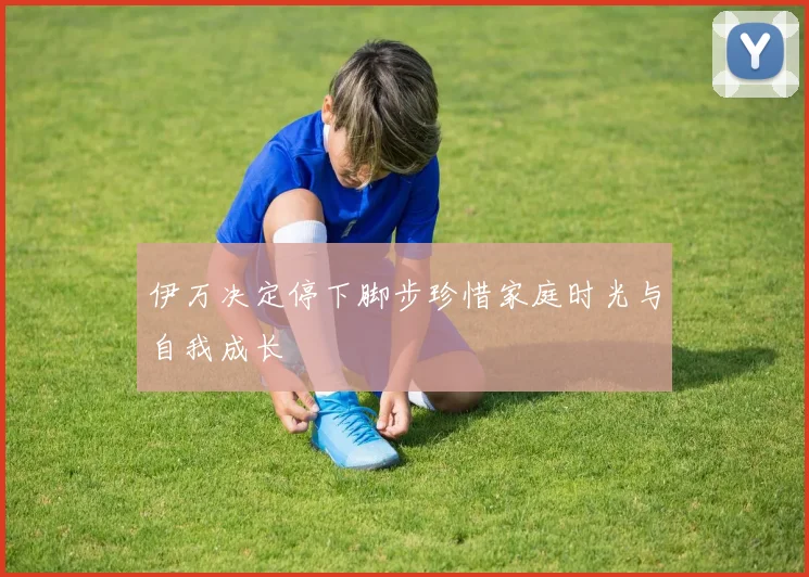 伊万决定停下脚步珍惜家庭时光与自我成长
