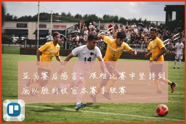 亚戈赛后感言：艰难比赛中坚持到底以胜利收官本赛季联赛