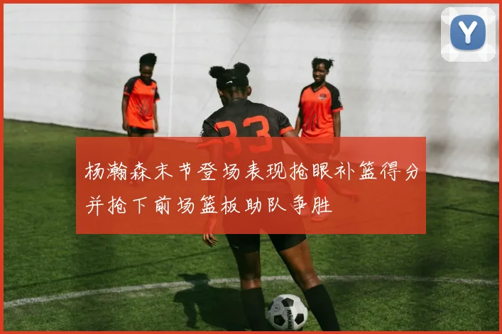 杨瀚森末节登场表现抢眼补篮得分并抢下前场篮板助队争胜