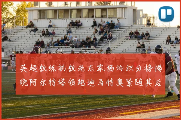 英超教练执教老东家场均积分榜揭晓阿尔特塔领跑迪马特奥紧随其后