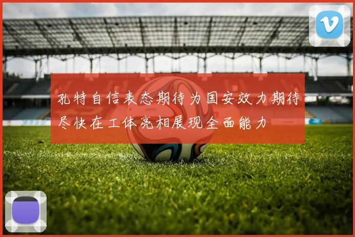 孔特自信表态期待为国安效力期待尽快在工体亮相展现全面能力