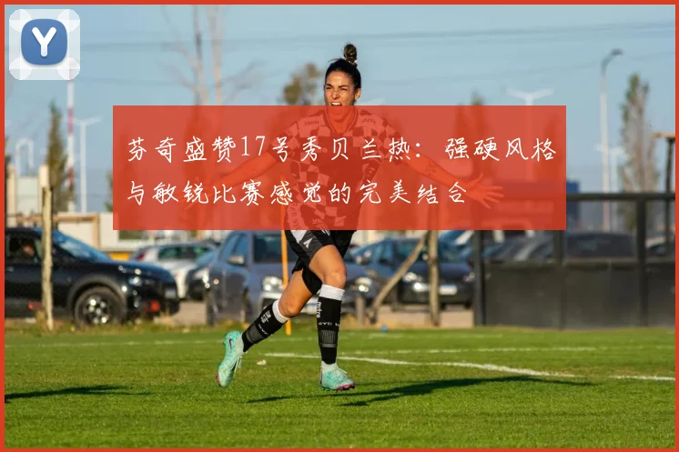 芬奇盛赞17号秀贝兰热：强硬风格与敏锐比赛感觉的完美结合
