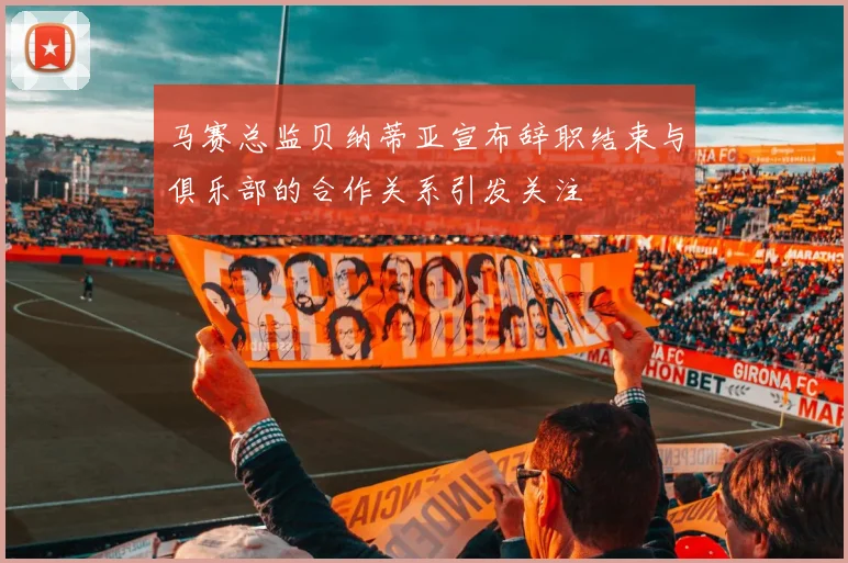 马赛总监贝纳蒂亚宣布辞职结束与俱乐部的合作关系引发关注