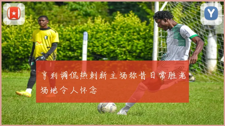 亨利调侃热刺新主场称昔日常胜老场地令人怀念