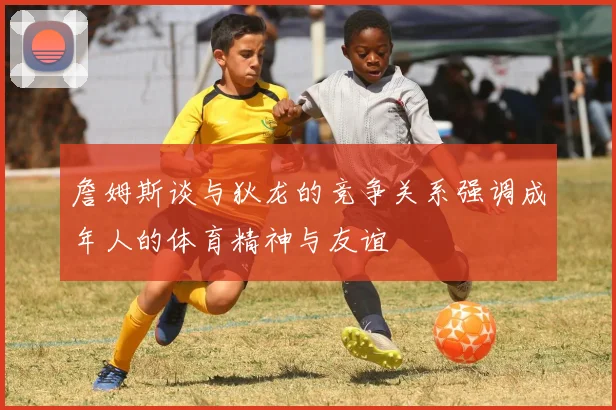 詹姆斯谈与狄龙的竞争关系强调成年人的体育精神与友谊