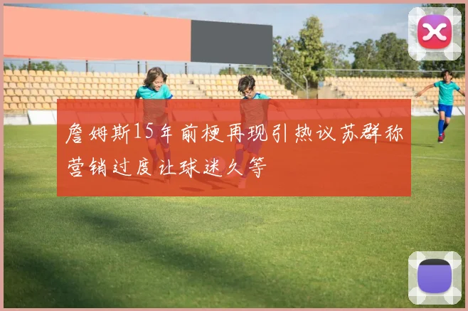 詹姆斯15年前梗再现引热议苏群称营销过度让球迷久等