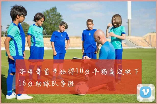 字母哥首节独得10分半场高效砍下16分助球队争胜
