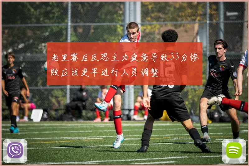 老里赛后反思主力疲惫导致33分惨败应该更早进行人员调整