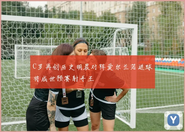 C罗再创历史明晨对阵爱尔兰若进球将成世预赛射手王