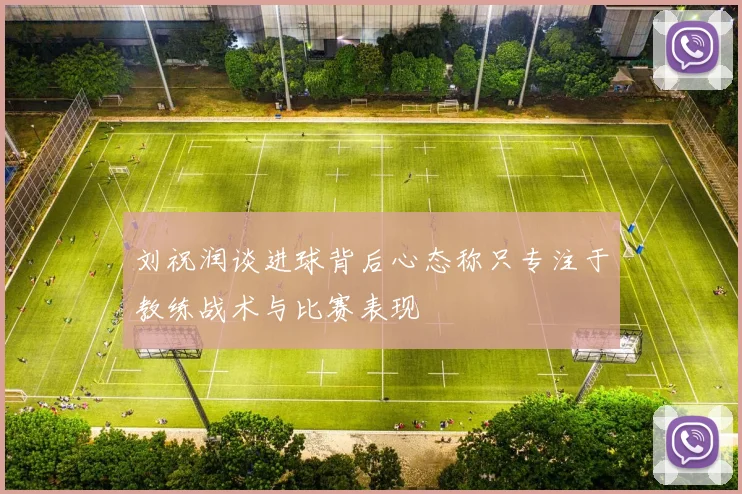 刘祝润谈进球背后心态称只专注于教练战术与比赛表现