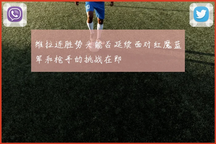 维拉连胜势头能否延续面对红魔蓝军和枪手的挑战在即