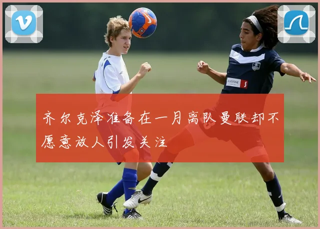 齐尔克泽准备在一月离队曼联却不愿意放人引发关注