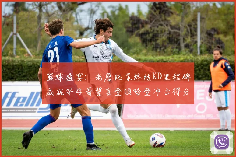 篮球盛宴：老詹纪录终结KD里程碑成就字母哥誓言登顶哈登冲击得分前十