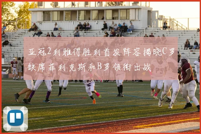 亚冠2利雅得胜利首发阵容揭晓C罗缺席菲利克斯和B罗领衔出战