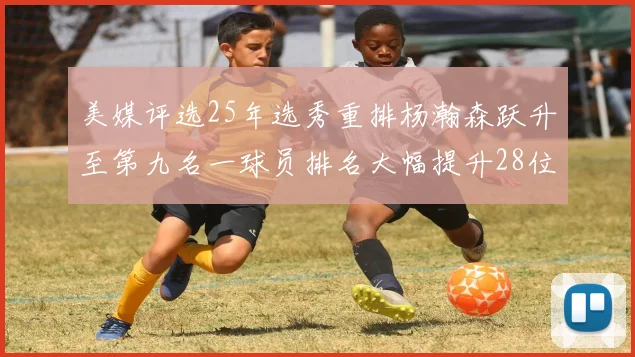 美媒评选25年选秀重排杨瀚森跃升至第九名一球员排名大幅提升28位