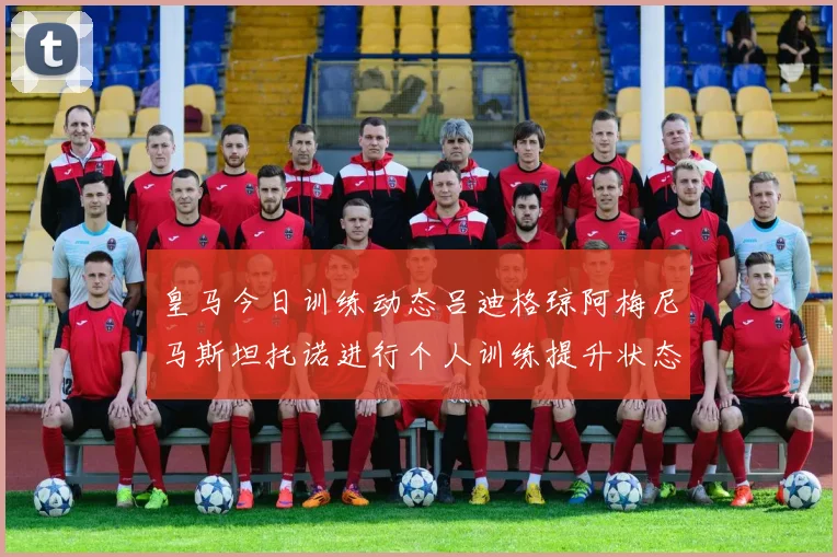 皇马今日训练动态吕迪格琼阿梅尼马斯坦托诺进行个人训练提升状态