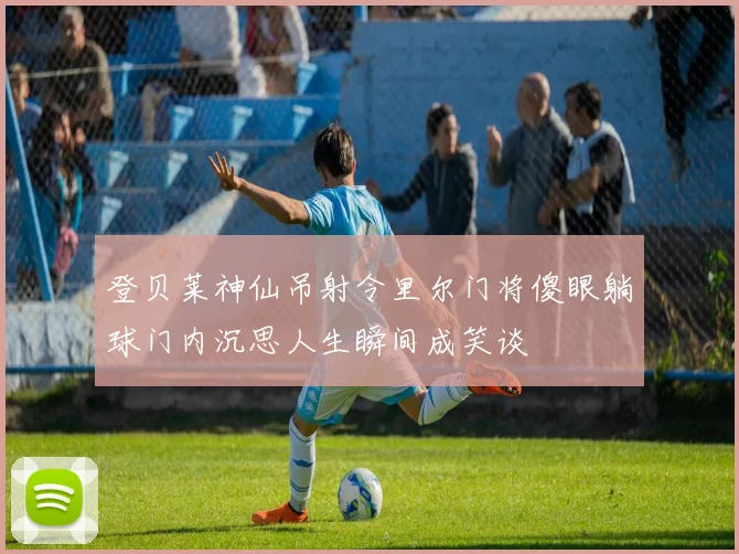 登贝莱神仙吊射令里尔门将傻眼躺球门内沉思人生瞬间成笑谈