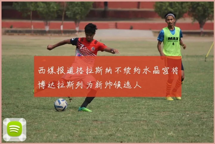 西媒报道格拉斯纳不续约水晶宫将博达拉斯列为新帅候选人