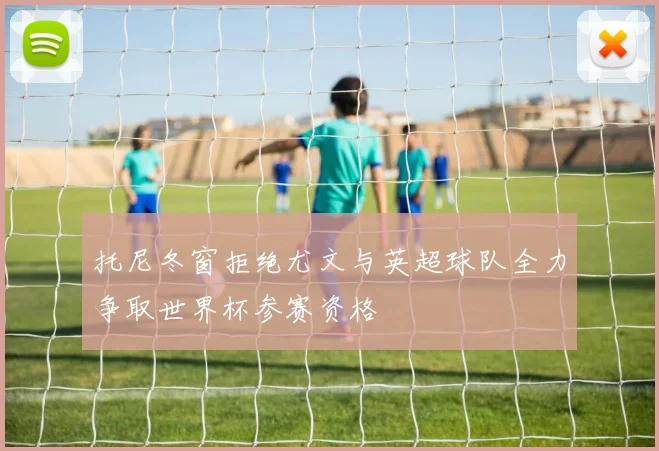 托尼冬窗拒绝尤文与英超球队全力争取世界杯参赛资格
