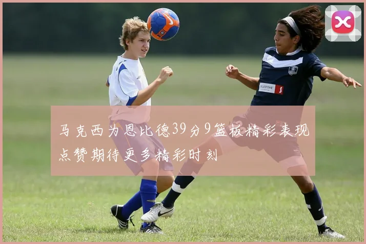 马克西为恩比德39分9篮板精彩表现点赞期待更多精彩时刻