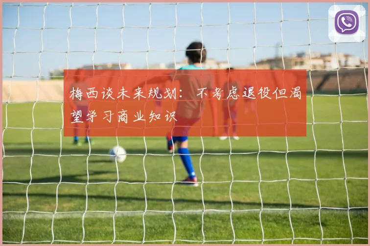 梅西谈未来规划：不考虑退役但渴望学习商业知识