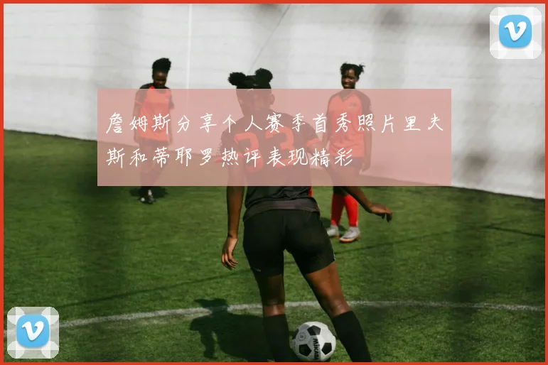 詹姆斯分享个人赛季首秀照片里夫斯和蒂耶罗热评表现精彩
