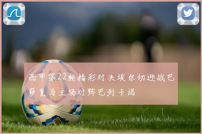 西甲第22轮精彩对决埃尔切迎战巴萨皇马主场对阵巴列卡诺