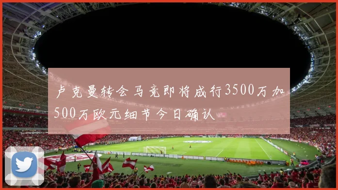卢克曼转会马竞即将成行3500万加500万欧元细节今日确认
