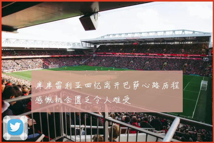 库库雷利亚回忆离开巴萨心路历程感慨机会匮乏令人难受