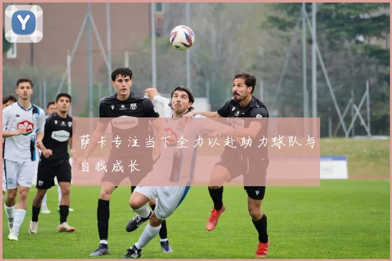 萨卡专注当下全力以赴助力球队与自我成长
