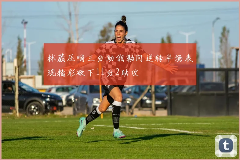 林葳压哨三分助俄勒冈逆转半场表现精彩砍下11分2助攻